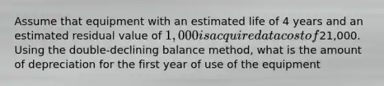 Assume that equipment with an estimated life of 4 years and an estimated residual value of 1,000 is acquired at a cost of21,000. Using the double-declining balance method, what is the amount of depreciation for the first year of use of the equipment