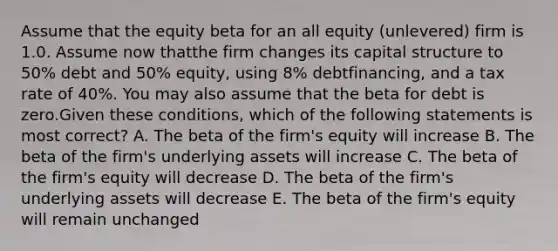 Assume that the equity beta for an all equity (unlevered) firm is 1.0. Assume now thatthe firm changes its capital structure to 50% debt and 50% equity, using 8% debtfinancing, and a tax rate of 40%. You may also assume that the beta for debt is zero.Given these conditions, which of the following statements is most correct? A. The beta of the firm's equity will increase B. The beta of the firm's underlying assets will increase C. The beta of the firm's equity will decrease D. The beta of the firm's underlying assets will decrease E. The beta of the firm's equity will remain unchanged