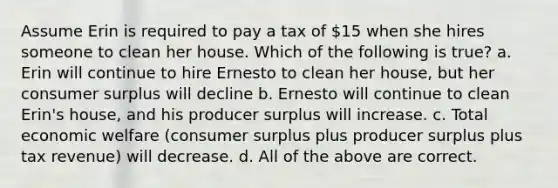 Assume Erin is required to pay a tax of 15 when she hires someone to clean her house. Which of the following is true? a. Erin will continue to hire Ernesto to clean her house, but her consumer surplus will decline b. Ernesto will continue to clean Erin's house, and his producer surplus will increase. c. Total economic welfare (consumer surplus plus producer surplus plus tax revenue) will decrease. d. All of the above are correct.