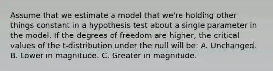 Assume that we estimate a model that we're holding other things constant in a hypothesis test about a single parameter in the model. If the degrees of freedom are higher, the critical values of the t-distribution under the null will be: A. Unchanged. B. Lower in magnitude. C. Greater in magnitude.