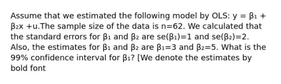 Assume that we estimated the following model by OLS: y = β₁ + β₂x +u.The sample size of the data is n=62. We calculated that the standard errors for β₁ and β₂ are se(β₁)=1 and se(β₂)=2. Also, the estimates for β₁ and β₂ are β₁=3 and β₂=5. What is the 99% confidence interval for β₁? [We denote the estimates by bold font