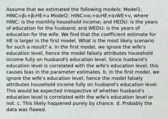 Assume that we estimated the following models: Model1: HINC=β₁+β₂HE+u Model2: HINC=α₁+α₂HE+α₃WE+v, where HINC: is the monthly household income; and HEDU: is the years of education for the husband; and WEDU: is the years of education for the wife. We find that the coefficient estimate for HE is larger in the first model. What is the most likely scenario for such a result? a. In the first model, we ignore the wife's education level, hence the model falsely attributes household income fully on husband's education level. Since husband's education level is correlated with the wife's education level, this causes bias in the parameter estimates. b. In the first model, we ignore the wife's education level, hence the model falsely attributes household income fully on husband's education level. This would be expected irrespective of whether husband's education level is correlated with the wife's education level or not. c. This likely happened purely by chance. d. Probably the data was flawed.