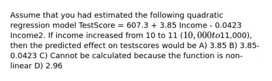 Assume that you had estimated the following quadratic regression model TestScore = 607.3 + 3.85 Income - 0.0423 Income2. If income increased from 10 to 11 (10,000 to11,000), then the predicted effect on testscores would be A) 3.85 B) 3.85-0.0423 C) Cannot be calculated because the function is non-linear D) 2.96