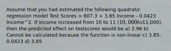 Assume that you had estimated the following quadratic regression model Test Scores = 607.3 + 3.85 Income - 0.0423 Income^2. If income increased from 10 to 11 (10,000 to11,000), then the predicted effect on testscores would be a) 2.96 b) Cannot be calculated because the function is non-linear c) 3.85-0.0423 d) 3.85