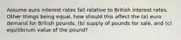 Assume euro interest rates fall relative to British interest rates. Other things being equal, how should this affect the (a) euro demand for British pounds, (b) supply of pounds for sale, and (c) equilibrium value of the pound?