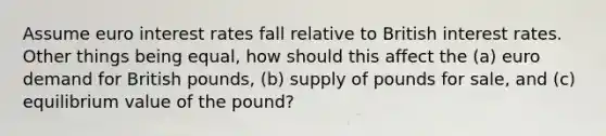 Assume euro interest rates fall relative to British interest rates. Other things being equal, how should this affect the (a) euro demand for British pounds, (b) supply of pounds for sale, and (c) equilibrium value of the pound?