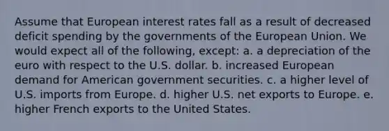 Assume that European interest rates fall as a result of decreased deficit spending by the governments of the European Union. We would expect all of the following, except: a. a depreciation of the euro with respect to the U.S. dollar. b. increased European demand for American government securities. c. a higher level of U.S. imports from Europe. d. higher U.S. net exports to Europe. e. higher French exports to the United States.