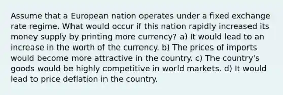 Assume that a European nation operates under a fixed exchange rate regime. What would occur if this nation rapidly increased its money supply by printing more currency? a) It would lead to an increase in the worth of the currency. b) The prices of imports would become more attractive in the country. c) The country's goods would be highly competitive in world markets. d) It would lead to price deflation in the country.