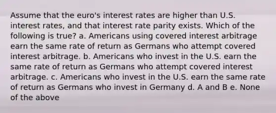 Assume that the euro's interest rates are higher than U.S. interest rates, and that interest rate parity exists. Which of the following is true? a. Americans using covered interest arbitrage earn the same rate of return as Germans who attempt covered interest arbitrage. b. Americans who invest in the U.S. earn the same rate of return as Germans who attempt covered interest arbitrage. c. Americans who invest in the U.S. earn the same rate of return as Germans who invest in Germany d. A and B e. None of the above