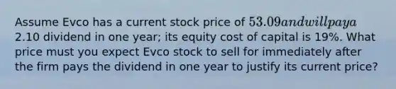 Assume Evco has a current stock price of 53.09 and will pay a2.10 dividend in one year; its equity cost of capital is 19%. What price must you expect Evco stock to sell for immediately after the firm pays the dividend in one year to justify its current price?