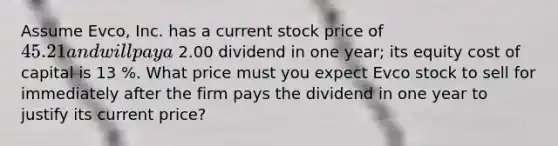 Assume​ Evco, Inc. has a current stock price of 45.21 and will pay a 2.00 dividend in one​ year; its equity cost of capital is 13 %. What price must you expect Evco stock to sell for immediately after the firm pays the dividend in one year to justify its current​ price?