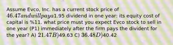 Assume Evco, Inc. has a current stock price of 46.47 and will pay a1.95 dividend in one year: its equity cost of capital is %11. what price must you expect Evco stock to sell in one year (P1) immediately after the firm pays the divident for the year? A) 21.47 B)49.63 C) 36.48 D)40.42