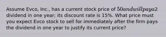 Assume Evco, Inc., has a current stock price of 50 and will pay a2 dividend in one year; its discount rate is 15%. What price must you expect Evco stock to sell for immediately after the firm pays the dividend in one year to justify its current price?