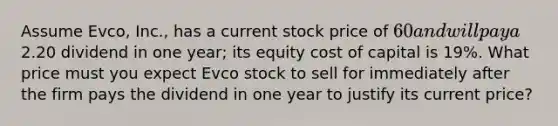 Assume Evco, Inc., has a current stock price of 60 and will pay a2.20 dividend in one year; its equity cost of capital is 19%. What price must you expect Evco stock to sell for immediately after the firm pays the dividend in one year to justify its current price?