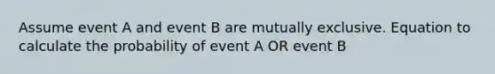 Assume event A and event B are mutually exclusive. Equation to calculate the probability of event A OR event B