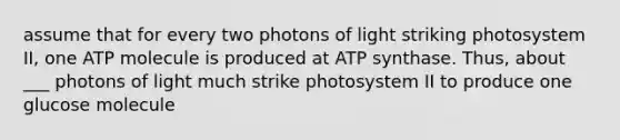 assume that for every two photons of light striking photosystem II, one ATP molecule is produced at ATP synthase. Thus, about ___ photons of light much strike photosystem II to produce one glucose molecule