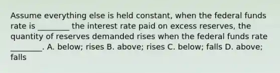 Assume everything else is held​ constant, when the federal funds rate is​ ________ the interest rate paid on excess​ reserves, the quantity of reserves demanded rises when the federal funds rate​ ________. A. below; rises B. above; rises C. below; falls D. ​above; falls