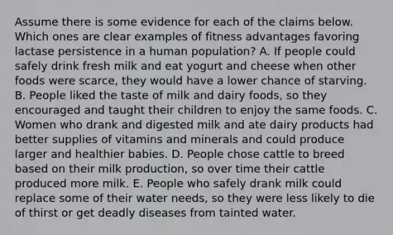 Assume there is some evidence for each of the claims below. Which ones are clear examples of fitness advantages favoring lactase persistence in a human population? A. If people could safely drink fresh milk and eat yogurt and cheese when other foods were scarce, they would have a lower chance of starving. B. People liked the taste of milk and dairy foods, so they encouraged and taught their children to enjoy the same foods. C. Women who drank and digested milk and ate dairy products had better supplies of vitamins and minerals and could produce larger and healthier babies. D. People chose cattle to breed based on their milk production, so over time their cattle produced more milk. E. People who safely drank milk could replace some of their water needs, so they were less likely to die of thirst or get deadly diseases from tainted water.