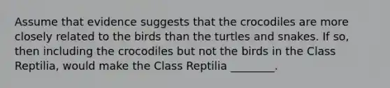 Assume that evidence suggests that the crocodiles are more closely related to the birds than the turtles and snakes. If so, then including the crocodiles but not the birds in the Class Reptilia, would make the Class Reptilia ________.