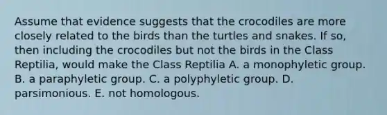 Assume that evidence suggests that the crocodiles are more closely related to the birds than the turtles and snakes. If so, then including the crocodiles but not the birds in the Class Reptilia, would make the Class Reptilia A. a monophyletic group. B. a paraphyletic group. C. a polyphyletic group. D. parsimonious. E. not homologous.