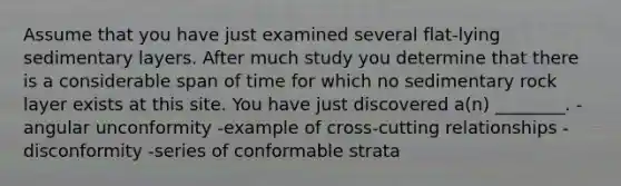 Assume that you have just examined several flat-lying sedimentary layers. After much study you determine that there is a considerable span of time for which no sedimentary rock layer exists at this site. You have just discovered a(n) ________. -angular unconformity -example of cross-cutting relationships -disconformity -series of conformable strata