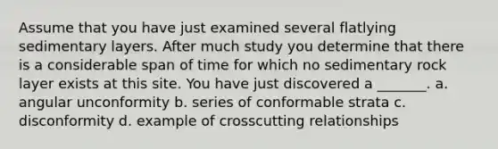Assume that you have just examined several flatlying sedimentary layers. After much study you determine that there is a considerable span of time for which no sedimentary rock layer exists at this site. You have just discovered a _______. a. angular unconformity b. series of conformable strata c. disconformity d. example of crosscutting relationships