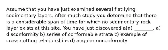 Assume that you have just examined several flat-lying sedimentary layers. After much study you determine that there is a considerable span of time for which no sedimentary rock layer exists at this site. You have just discovered a(n) ________. a) disconformity b) series of conformable strata c) example of cross-cutting relationships d) angular unconformity
