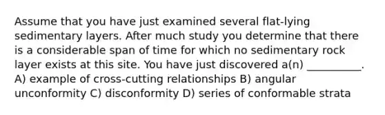 Assume that you have just examined several flat-lying sedimentary layers. After much study you determine that there is a considerable span of time for which no sedimentary rock layer exists at this site. You have just discovered a(n) __________. A) example of cross-cutting relationships B) angular unconformity C) disconformity D) series of conformable strata
