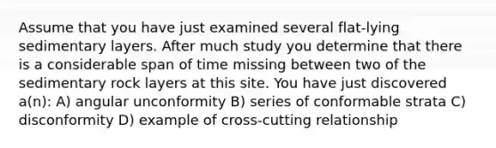 Assume that you have just examined several flat-lying sedimentary layers. After much study you determine that there is a considerable span of time missing between two of the sedimentary rock layers at this site. You have just discovered a(n): A) angular unconformity B) series of conformable strata C) disconformity D) example of cross-cutting relationship