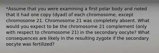 *Assume that you were examining a first polar body and noted that it had one copy (dyad) of each chromosome, except chromosome 21. Chromosome 21 was completely absent. What would you expect to be the chromosome 21 complement (only with respect to chromosome 21) in the secondary oocyte? What consequences are likely in the resulting zygote if the secondary oocyte was fertilized?