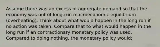 Assume there was an excess of aggregate demand so that the economy was out of long-run macroeconomic equilibrium (overheating). Think about what would happen in the long run if no action was taken. Compare that to what would happen in the long run if an contractionary monetary policy was used. Compared to doing nothing, the monetary policy would: