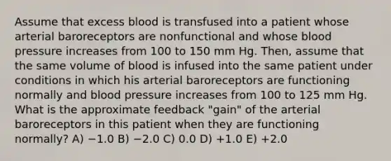 Assume that excess blood is transfused into a patient whose arterial baroreceptors are nonfunctional and whose blood pressure increases from 100 to 150 mm Hg. Then, assume that the same volume of blood is infused into the same patient under conditions in which his arterial baroreceptors are functioning normally and blood pressure increases from 100 to 125 mm Hg. What is the approximate feedback "gain" of the arterial baroreceptors in this patient when they are functioning normally? A) −1.0 B) −2.0 C) 0.0 D) +1.0 E) +2.0