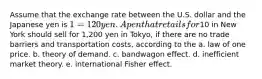 Assume that the exchange rate between the U.S. dollar and the Japanese yen is 1 = 120 yen. A pen that retails for10 in New York should sell for 1,200 yen in Tokyo, if there are no trade barriers and transportation costs, according to the a. law of one price. b. theory of demand. c. bandwagon effect. d. inefficient market theory. e. international Fisher effect.