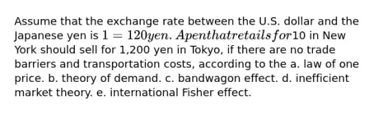 Assume that the exchange rate between the U.S. dollar and the Japanese yen is 1 = 120 yen. A pen that retails for10 in New York should sell for 1,200 yen in Tokyo, if there are no trade barriers and transportation costs, according to the a. law of one price. b. theory of demand. c. bandwagon effect. d. inefficient market theory. e. international Fisher effect.