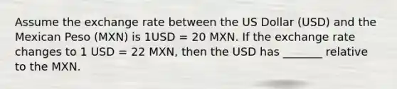 Assume the exchange rate between the US Dollar (USD) and the Mexican Peso (MXN) is 1USD = 20 MXN. If the exchange rate changes to 1 USD = 22 MXN, then the USD has _______ relative to the MXN.