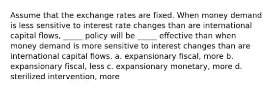 Assume that the exchange rates are fixed. When money demand is less sensitive to interest rate changes than are international capital flows, _____ policy will be _____ effective than when money demand is more sensitive to interest changes than are international capital flows. a. expansionary fiscal, more b. expansionary fiscal, less c. expansionary monetary, more d. sterilized intervention, more