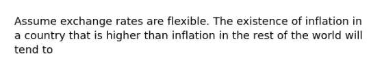 Assume exchange rates are flexible. The existence of inflation in a country that is higher than inflation in the rest of the world will tend to