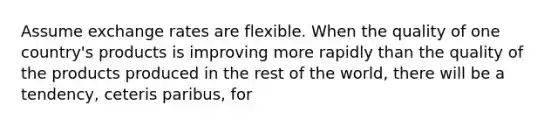 Assume exchange rates are flexible. When the quality of one country's products is improving more rapidly than the quality of the products produced in the rest of the world, there will be a tendency, ceteris paribus, for