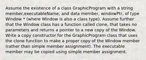 Assume the existence of a class GraphicProgram with a string member,executableName, and data member, windowPtr, of type Window * (where Window is also a class type). Assume further that the Window class has a function called clone, that takes no parameters and returns a pointer to a new copy of the Window. Write a copy constructor for the GraphicProgram class that uses the clone function to make a proper copy of the Window member (rather than simple member assignment). The executable member may be copied using simple member assignment.