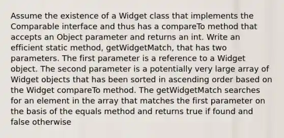 Assume the existence of a Widget class that implements the Comparable interface and thus has a compareTo method that accepts an Object parameter and returns an int. Write an efficient static method, getWidgetMatch, that has two parameters. The first parameter is a reference to a Widget object. The second parameter is a potentially very large array of Widget objects that has been sorted in ascending order based on the Widget compareTo method. The getWidgetMatch searches for an element in the array that matches the first parameter on the basis of the equals method and returns true if found and false otherwise