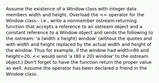 Assume the existence of a Window class with integer data members width and height. Overload the << operator for the Window class-- i.e., write a nonmember ostream-returning function that accepts a reference to an ostream object and a constant reference to a Window object and sends the following to the ostream: 'a (width x height) window' (without the quotes and with width and height replaced by the actual width and height of the window. Thus for example, if the window had width=80 and height=20, << would send 'a (80 x 20) window' to the ostream object.) Don't forget to have the function return the proper value as well. Assume the operator has been declared a friend in the Window class.