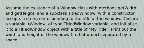 Assume the existence of a Window class with methods getWidth and getHeight, and a subclass TitledWindow, with a constructor accepts a string corresponding to the title of the window. Declare a variable, tWindow, of type TitledWindow variable, and initialize it to a TitledWindow object with a title of "My Title". Print out the width and height of the window (in that order) separated by a space.