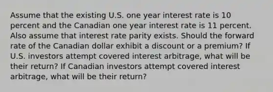 Assume that the existing U.S. one year interest rate is 10 percent and the Canadian one year interest rate is 11 percent. Also assume that interest rate parity exists. Should the forward rate of the Canadian dollar exhibit a discount or a premium? If U.S. investors attempt covered interest arbitrage, what will be their return? If Canadian investors attempt covered interest arbitrage, what will be their return?