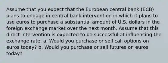 Assume that you expect that the European central bank (ECB) plans to engage in central bank intervention in which it plans to use euros to purchase a substantial amount of U.S. dollars in the foreign exchange market over the next month. Assume that this direct intervention is expected to be successful at influencing the exchange rate. a. Would you purchase or sell call options on euros today? b. Would you purchase or sell futures on euros today?