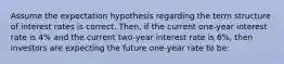 Assume the expectation hypothesis regarding the term structure of interest rates is correct. Then, if the current one-year interest rate is 4% and the current two-year interest rate is 6%, then investors are expecting the future one-year rate to be: