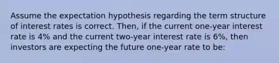 Assume the expectation hypothesis regarding the term structure of interest rates is correct. Then, if the current one-year interest rate is 4% and the current two-year interest rate is 6%, then investors are expecting the future one-year rate to be: