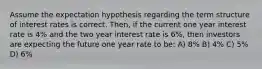 Assume the expectation hypothesis regarding the term structure of interest rates is correct. Then, if the current one year interest rate is 4% and the two year interest rate is 6%, then investors are expecting the future one year rate to be: A) 8% B) 4% C) 5% D) 6%