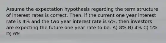 Assume the expectation hypothesis regarding the term structure of interest rates is correct. Then, if the current one year interest rate is 4% and the two year interest rate is 6%, then investors are expecting the future one year rate to be: A) 8% B) 4% C) 5% D) 6%