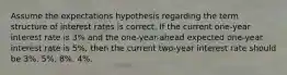 Assume the expectations hypothesis regarding the term structure of interest rates is correct. If the current one-year interest rate is 3% and the one-year-ahead expected one-year interest rate is 5%, then the current two-year interest rate should be 3%. 5%. 8%. 4%.