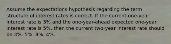 Assume the expectations hypothesis regarding the term structure of interest rates is correct. If the current one-year interest rate is 3% and the one-year-ahead expected one-year interest rate is 5%, then the current two-year interest rate should be 3%. 5%. 8%. 4%.